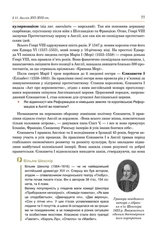 77
§ 11. Англія ХVІ–ХVІІ ст.
куляризацією (від лат. saecularis — мирський). Так він поповнив державну
скарбницю, спустошену після війн з Шотландією та Францією. Отже, Генрі VIIІ
заснував Протестантську церкву в Англії, але сам він не сповідував протестант-
ських ідей.
Всього Генрі VIІI одружувався шість разів. У 1547 р. новим королем став його
син Едвард VI (1537–1553), який помер у 16-річному віці. На престолі Едвар-
да VI змінила його зведена сестра Марія І (Мері) (1553–1558) — старша донька
Генрі VIIІ, яка правила п’ять років. Вона фанатично сповідувала католицизм, і,
намагаючись зміцнити його позиції в Англії, наказала знищити близько 300 про-
тестантів, за що отримала прізвисько «Кривава Мері».
Після смерті Марії І трон перейшов до її зведеної сестри — Єлизавети  І
(Елізабет) (1558–1603). За правління своєї сестри вона провела рік у в’язниці за
звинуваченнями у підтримці протестантизму. Ставши королевою, Єлизавета І
видала «Акт про верховенство», згідно з яким англійський монарх проголошу-
вався верховним опікуном Англіканської церкви. Церковний порядок, запрова-
джений Єлизаветою І, став основою для сучасної Англіканської церкви.
	
f Які відмінності між Реформацією в німецьких землях та королівською Рефор-
мацією в Англії ви помітили?
Незважаючи на переважно оборонну зовнішню політику Єлизавети, її прав-
ління підняло статус Англії за кордоном. «Вона всього лише жінка, повелителька
тільки половини острова», — дивувався папа Сікст V
, — і все ж вона примушує
Іспанію, Францію, Священну Римську імперію й усіх інших боятися себе».
Єлизавета І правила Англією та її володіннями в Ірландії 45 років, беручи ак-
тивну участь в усіх процесах. За правління Єлизавети І в Англії тривав період
стабільного економічного розвитку та розквіту культури, було закладено підва-
лини майбутньої колоніальної імперії. Вона зажила слави розумної та доброї
правительки. Єлизавета І відмовлялася виходити заміж, стверджуючи, що вона
Гравюра невідомого
автора з зібран-
ня п’єс Шекспіра
1623 р. Вважається
єдиним достовірним
його портретом
 Вільям Шекспір
Вільям Шекспір (1564–1616) — чи не найвідоміший
англійський драматург XVI ст. Спершу він був актором,
згодом — співвласником лондонського театру «Глобус»,
потім почав писати п’єси. Він є автором 38 п’єс, 154 со-
нетів, та 4 поем.
Велику популярність у глядачів мали комедії Шекспіра
«Приборкання непокірної», «Комедія помилок», «Як вам
це сподобається», «Дванадцята ніч», «Два веронці»,
«Сон у літню ніч». У цих п’єсах уславлювалася краса
людини та її почуттів, а шана їй складалася не за гроши-
ма чи походженням, а за поведінкою в різних ситуаціях
та особистими якостями. Класикою стали його трагедії
«Гамлет», «Король Лір», «Отелло» та «Макбет».
 