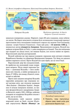 7
§ 1. Великі географічні відкриття. Цивілізації доколумбової Америки. Конкіста
вимагали повернення додому. Нарешті, через 69 днів плавання, вони побачи-
ли землю. На березі невеликого острова було встановлено іспанський прапор і
проголошено його володінням іспанського короля під назвою Сан-Сальвадор,
означає «острів Святого Спасителя». Саме цей день —12 жовтня 1492 р. —
вважається датою відкриття Америки. Продовживши подорож, Колумб від-
найшов острови Куба та Гаїті, і з цим повернувся до Іспанії. Там він повідомив
про відкриті на заході землі, які вважав Індією, але золота майже не привіз.
Королівський двір був розчарований.
Колумб здійснив ще три морські подорожі, впродовж яких дістався островів
Карибського басейну та узбережжя Центральної Америки. Тут йому не вдалося
знайти омріяного золота. Проте Колумб все одно вірив, що це землі Індії.
Королівський двір був незадоволений,
бо прибутки від експедицій ледве покри-
вали витрати. Після смерті королеви Іза-
бель — захисниці Колумба — його позба-
вили всіх титулів, а майно розпродали за
борги. У 1506 р. він помер у бідності, поки-
нутий та забутий.
Проте саме завдяки мандрівці Колумба
європейці довідалися про існування но-
вої частини світу, яку спочатку називали
«Вест-Індією» (Західною Індією). Амери-
кою її почали іменувати пізніше, за іме-
нем флорентійського мандрівника Амері-
ґо Веспуччі, який у 1501–1502 рр. здійснив
подорожі по відкритих Колумбом землях і
довів, що це не Азія.
Експедицію, якій вдалося знайти
морський шлях до Індії, очолив 28-річ-
ний португалець Васко (Вашку) да
	
f Поясніть, чому португальці
обрали саме такий шлях для
досягнення берегів Індії.
АФРИКА
ІНДІЯ
АЗІЯ
ЄВРОПА
ПОРТУГАЛІЯ
Калікут
АТЛАНТИЧНИЙ
ОКЕАН
ІНДІЙСЬКИЙ
ОКЕАН
м. Доброї Надії
Плавання Бартоломеу Діаша
Плавання Васко да Гами
Експедиції португальців
1498 – 1500
1502 – 1504
1493 – 1496
1492 – 1493
ЄВРОПА
АФРИКА
ПІВДЕННА
АМЕРИКА
ПІВНІЧНА
АМЕРИКА
ІСПАНІЯ
ТИХИЙ
ОКЕАН
АТЛАНТИЧНИЙ
ОКЕАН
Подорожі Колумба Прибуття європейців до берегів
Америки. Сучасний малюнок
 