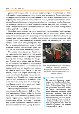 79
§ 11. Англія ХVІ–ХVІІ ст.
Для випасу овець, з яких отримували шерсть, потрібно багато місця, але мало
робітників — один пастух здатен доглядати величезну отару. Більше того, ленд-
лорди розпочали процес обгороджування — вони більше не надавали селянам
в оренду свої землі, а також привласнювали ті поля, які раніше належали селян-
ським общинам і використовувались для спільного випасання худоби. Лендлор-
ди обносили свої володіння кам’яними огорожами для того, щоб випасати там
овець. Явище обгороджування з’явилося ще у XVІI ст., але найбільшого розмаху
набуло у XVІІI — поч. ХІХ ст.
Внаслідок «війн троянд» загинула значна частина англійської знаті-землев-
ласників. Багато маєтків стояло закинутими. На цих «нічийних» землях стали
самовільно селитися селяни. Коли за правління Єлизавети І почався бурхливий
економічний розвиток, знатні англійці повернулися до покинутих маєтків своїх
предків. Дехто з них домовився з селянами про те, що вони можуть і далі меш-
кати на їхній землі, сплачуючи ренту, але
багато лендлордів виганяли селян зі своїх
володінь, щоб на «звільнених» таким чи-
ном землях розводити, наприклад, овець.
Справжнім потрясінням для Англії ста-
ла «революція цін», унаслідок якої великі
землевласники збільшили грошову ренту
селян у три, п’ять, а подекуди і в сім ра-
зів. Селяни, які з різних причин більше
не мали земель для обробітку, намагалися
знайти роботу в містах, але багатьом це не
вдавалося, і вони не мали іншого виходу,
як просити милостиню. Також, як ви вже
знаєте, Генрі  VIІI закрив величезну кіль-
кість монастирів. Колишні ченці теж по-
повнили ряди безробітних. Монастирі, які
раніше самі утримували величезну кіль-
кість жебраків, тепер самі стали їх джере-
лом. Таких людей, які не мали дому та ро-
боти, називали пауперами.
Пауперів було так багато, що вони запо-
лонили Англію. На початку XVII ст. в Лон-
доні налічувалося 50 тис. жебраків. Король
Генрі VIII почав видавати розпорядження
проти старцювання. Просити милостиню
дозволялося тільки немічним і старим;
тих, хто міг працювати, били батогом і зо-
бов’язували повертатися додому. Якщо за-
Ісак Клез ван Сваненбург «Робітниці
прядуть і тчуть із шерсті».
Фламандці активно закуповували
англійську вовну для виготовлення
власних тканин
	
 Боротьба з бідністю
За правління Єлизавети  І запро-
вадили систему боротьби із бідні-
стю, згідно з якою місцеві парафії
мали організовувати збір коштів
та турбуватися про своїх паупе-
рів. Також створювалися дер-
жавні «виправні будинки», куди
відсилали жебраків. Там вони
мали важко працювати за їжу та
дах над головою протягом визна-
ченого терміну. Умови життя у та-
ких будинках були дуже важкими.
Над утримуваними там людьми
нерідко знущалися. Ця система
проіснувала до ХІХ ст.
 