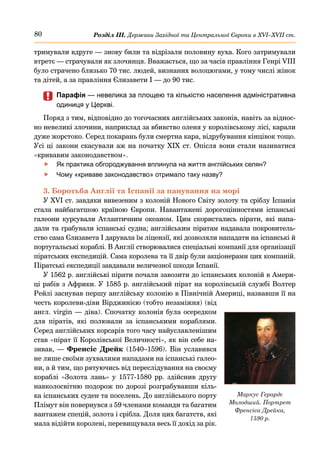 80 Розділ ІІІ. Держави Західної та Центральної Європи в ХVІ–ХVІІ ст.
тримували вдруге — знову били та відрізали половину вуха. Кого затримували
втретє — страчували як злочинця. Вважається, що за часів правління Генрі VIII
було страчено близько 70 тис. людей, визнаних волоцюгами, у тому числі жінок
та дітей, а за правління Єлизавети І — до 90 тис.
	
	 Парафія — невелика за площею та кількістю населення адміністративна
одиниця у Церкві.
Поряд з тим, відповідно до тогочасних англійських законів, навіть за віднос-
но невеликі злочини, наприклад за вбивство оленя у королівському лісі, карали
дуже жорстоко. Серед покарань були смертна кара, відрубування кінцівок тощо.
Усі ці закони скасували аж на початку ХІХ ст. Опісля вони стали називатися
«кривавим законодавством».
	
f Як практика обгороджування вплинула на життя англійських селян?
	
f Чому «криваве законодавство» отримало таку назву?
3. Боротьба Англії та Іспанії за панування на морі
У XVI ст. завдяки вивезеним з колоній Нового Світу золоту та сріблу Іспанія
стала найбагатшою країною Європи. Навантажені дорогоцінностями іспанські
галеони курсували Атлантичним океаном. Цим скористались пірати, які напа-
дали та грабували іспанські судна; англійським піратам надавала покровитель-
ство сама Єлизавета І дарувала їм ліцензії, які дозволяли нападати на іспанські й
португальські кораблі. В Англії створювалися спеціальні компанії для організації
піратських експедицій. Сама королева та її двір були акціонерами цих компаній.
Піратські експедиції завдавали величезної шкоди Іспанії.
У 1562 р. англійські пірати почали завозити до іспанських колоній в Амери-
ці рабів з Африки. У 1585 р. англійський пірат на королівській службі Волтер
Рейлі заснував першу англійську колонію в Північній Америці, назвавши її на
честь королеви-діви Вірджинією (тобто незаміжня) (від
англ. virgin — діва). Спочатку колонія була осередком
для піратів, які полювали за іспанськими кораблями.
Серед англійських корсарів того часу найуславленішим
став «пірат її Королівської Величності», як він себе на-
зивав, — Френсіс Дрейк (1540–1596). Він уславився
не лише своїми зухвалими нападами на іспанські галео-
ни, а й тим, що рятуючись від переслідування на своєму
кораблі «Золота лань» у 1577-1580 рр. здійснив другу
навколосвітню подорож по дорозі розграбувавши кіль-
ка іспанських суден та поселень. До англійського порту
Плімут він повернувся з 59 членами команди та багатим
вантажем спецій, золота і срібла. Доля цих багатств, які
мала відійти королеві, перевищувала весь її дохід за рік.
Маркус Герардс
Молодший. Портрет
Френсіса Дрейка,
1590 р.
 
