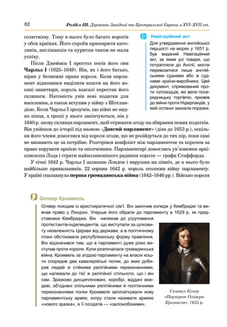 82 Розділ ІІІ. Держави Західної та Центральної Європи в ХVІ–ХVІІ ст.
 Олівер Кромвель
Олівер походив із аристократичної сім’ї. Він закінчив коледж у Кембриджі та ви-
вчав право у Лондоні. Уперше його обрали до парламенту в 1629 р. як пред-
ставника Кембриджа. Він належав до угруповання
протестантів-індепендентів, що виступали за цілкови-
ту незалежність Церкви від держави, а в політичному
плані обстоювали республіканську форму правління.
Він відзначився тим, що в парламенті дуже різко ви-
ступав проти короля. Коли розпочалася громадянська
війна, Кромвель за згодою парламенту на власні кош-
ти спорядив два кавалерійські полки, до яких доби-
рав людей зі стійкими релігійними переконаннями,
що належали до тієї ж релігійної спільноти, що і він
сам. Зразково дисципліновані, хоробрі, віддані вож-
деві, об’єднані спільними релігійними й політичними
переконаннями полки Кромвеля започаткували нову
парламентську армію, котру стали називати армією
«нового зразка», а її солдатів — «залізнобокими».
солютизму. Тому в нього було багато ворогів
у обох країнах. Його спроби примирити като-
ликів, англіканців та пуритан також не мали
успіху.
Після Джеймса  І престол посів його син
Чарльз І (1625–1649). Він, як і його батько,
вірив у безмежні права короля. Коли парла-
мент відмовився виділити кошти на його во-
єнні авантюри, король взагалі перестав його
скликати. Натомість увів нові податки для
населення, а також вступив у війну з Шотлан-
дією. Коли Чарльз І зрозумів, що війні не вид-
но кінця, а гроші у нього закінчуються, він у
1640 р. знову скликав парламент, щоб отримати згоду на збирання нових податків.
Він увійшов до історії під назвою «Довгий парламент» (діяв до 1653 р.), оскіль-
ки його члени домоглися від короля згоди, що не розійдуться до тих пір, поки самі
не визнають це за потрібне. Розгорівся конфлікт між парламентом та королем за
право керувати армією та ополченням. Парламентарі домоглись ув’язнення архі-
єпископа Лода і страти найвпливовішого радника короля — графа Стаффорда.
У січні 1642 р. Чарльз І залишив Лондон і вирушив на північ, де в нього було
найбільше прихильників. 22 серпня 1642  р. король оголосив війну парламенту.
У країні спалахнула перша громадянська війна (1642–1646 рр.). Військо короля
Семюел Купер
«Портрет Олівера
Кромвеля», 1655 р.
	
 Навігаційний акт
Для утвердження англійської
першості на морях у 1651 р.
був виданий Навігаційний
акт, за яким усі товари, що
потрапляли до Англії, могли
перевозитися лише англій-
ськими суднами або ж суд-
нами країни-виробника. Цей
документ, спрямований про-
ти голландців, які вели посе-
редницьку торгівлю, призвів
до війни проти Нідерландів, у
якій останні зазнали поразки.
 