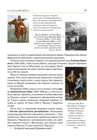 83
§ 11. Англія ХVІ–ХVІІ ст.
складалося зі знаті та прихильників Англіканської церкви. Парламентське військо
формувалося здебільшого з протестантів різних угруповань.
Спочатку воно зазнавало поразок, але завдяки рішучим діям Олівера Кром-
веля (1599–1658), який очолив військо, ситуація змінилася. Будучи переможе-
ним, Чарльз І утік до Шотландії, але шотландці (проти
яких він нещодавно вів війну) видали короля парламен-
ту за 400 тис. фунтів.
Після ув’язнення монарха парламент ухвалив низку
законів. Усю землю проголосили приватною власністю
її власників (окрім селян), а землі короля, його прихиль-
ників та Церкви розпродали або віддали солдатам як
плату за службу.
Наприкінці 1648 р. король утік із полону і почав дру-
гу громадянську війну (1648–1649 рр.), у якій теж за-
знав поразки. Кромвель, вступивши зі своїми військами
до Лондона, усунув із парламенту прихильників монар-
хії. Самого короля спеціально створений трибунал за-
судив до страти. 30 січня 1649 р. Чарльзу І відрубали
голову.
Після цього в парламенті скасували палату лордів,
а Англію проголосили республікою. Законодавчу
владу передали Довгому парламенту, виконавчу — Дер-
жавній раді. Проте фактичним правителем країни став
Кромвель. Перемігши в громадянській війні, він здійс-
нив каральні походи в Шотландію, яка визнала своїм
королем Чарльза II, сина страченого Чарльза І.
	
f Які функції виконувала Державна рада?
Антоніс ван Дейк
«Лорд Джон Стюарт
та його брат лорд
Бернар Стюарт»,
1638 р. Обидва
брати належали
до «кавалерів» —
прихильників короля
у громадянській війні,
і загинули в одній із її
битв
Сучасний малюнок. Солдат
«нової армії» Олівера Кромвеля.
Тих, хто воював у громадянській
війні на боці парламенту,
називали «круглоголовими»
через їхнє коротко обстрижене
навколо голови волосся
Ернст Крофтс «Олівер Кром-
вель у битві при Марстон-Мурі
2 липня 1644 р.», 1877. Бит-
ва при Марстон-Мурі, у якій
«круглоголові» здобули перемогу,
вважається одним із пово-
ротних епізодів громадянської
війни в Англії
 