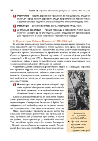 84 Розділ ІІІ. Держави Західної та Центральної Європи в ХVІ–ХVІІ ст.
	
	 Республіка — форма державного правління, за якої джерелом влади ви-
знається народ, органи державної влади обираються на певний термін,
а державна влада поділяється на законодавчу, виконавчу і судову гілки.
	
	 Революція — докорінна раптова зміна, перебудова у будь-чому.
	
	 Англійська революція — процес переходу в Королівстві Англія від аб-
солютної монархії до конституційної, за якої влада короля обмежена вла-
дою парламенту, а також гарантовані громадянські свободи.
5. Протекторат Олівера Кромвеля (1653–1658 рр.)
Із моменту проголошення республіки верховна влада в країні належала Дов-
гому парламенту. Другою важливою силою в державі була армія, яка підпоряд-
ковувалась особисто Кромвелю і забезпечила втілення у життя всіх перетворень.
Проте між армією, парламентом та Кромвелем постійно виникали суперечки.
Спочатку Кромвель розігнав Довгий парламент зі словами «Досить вашої ба-
лаканини!», а 16 грудня 1653 р. Державна рада ухвалила документ «Знаряддя
управління», згідно з яким Олівер Кромвель ставав лордом-протектором (вер-
ховним захисником) Англії, Шотландії та Ірландії.
Формально Англія залишалася республікою. Згідно зі «Знаряддям управлін-
ня» Кромвель керував військовими діями і закордон-
ними справами, призначав і звільняв державних чи-
новників, підписував закони, роздавав титули лордів
(які вирішили не скасовувати), мав право призначити
свого наступника.
	
	 Протекторат — форма залежності однієї дер-
жави від іншої або суспільства від якоїсь особи
(чи іншої держави), коли основні питання сус-
пільно-політичного життя регулює протектор.
Кромвель переділив країну на 14 військових округів,
в яких усю повноту влади передав призначеним ним ге-
нерал-майорам. Святкування Великодня і Трійці було
заборонено, як і недільні гуляння та спортивні змаган-
ня. Головними заняттями визначалися праця і молитва.
Отже, протекторат Кромвеля за своєю суттю був
військово-релігійною диктатурою, що трималася на
силі, пуританських уявленнях про життя, а також
на успіхах лорла-протектора у зовнішній політиці.
Так, англійська армія заволоділа містом Дюнкерком
у Бельгії, що перебувало під владою Іспанії. Англій-
ський флот захопив острів Ямайку й розгромив іспан-
	
f Що хотів сказати
художник таким
зображенням
лорда-протектора?
Карикатура
на О. Кромвеля,
середина XVII ст.
 