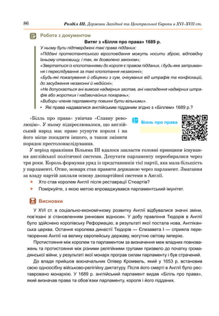 86 Розділ ІІІ. Держави Західної та Центральної Європи в ХVІ–ХVІІ ст.
«Білль про права» увінчав «Славну рево-
люцію». У ньому підкреслювалося, що англій-
ський народ має право усунути короля і на
його місце посадити іншого, а також змінити
порядок престолонаслідування.
У період правління Вільяма III вдалося закласти головні принципи існуван-
ня англійської політичної системи. Депутати парламенту переобиралися через
три роки. Король формував уряд із представників тієї партії, яка мала більшість
у парламенті. Отже, монарх став правити державою через парламент. Змагання
за владу партій заклали основу двопартійної системи в Англії.
	
f Хто став королем Англії після реставрації Стюартів?
	
f Поміркуйте, з якою метою впроваджувався парламентський імунітет.
	
 Висновки
У XVI  ст. в соціально-економічному розвитку Англії відбувалися значні зміни,
пов’язані зі становленням ринкових відносин. У добу правління Тюдорів в Англії
було здійснено королівську Реформацію, в результаті якої поcтала нова, Англікан-
ська церква. Остання королева династії Тюдорів — Єлизавета І — сприяла пере-
творенню Англії на велику європейську державу, могутню світову імперію.
Протистояння між королем та парламентом за визначення меж владних повнова-
жень та протистояння між різними релігійними групами призвело до початку грома-
дянської війни, у результаті якої монарх програв силам парламенту і був страчений.
До влади прийшов воєначальник Олівер Кромвель, який у 1653 р. встановив
свою одноосібну військово-релігійну диктатуру. Після його смерті в Англії було рес-
тавровано монархію. У 1689 р. англійський парламент видав «Білль про права»,
який визначав права та обов’язки парламенту, короля і його підданих.
	
 Робота з документом
Витяг з «Білля про права» 1689 р.
У ньому були підтверджені такі права підданих:
«Піддані протестантського віросповідання можуть носити зброю, відповідну
їхньому становищу, і так, як дозволено законом»;
«Звертатися із клопотаннями до короля є правом підданих, і будь-яке затриман-
ня і переслідування за такі клопотання незаконні»;
«Будь-які пожалування й обіцянки з сум, очікуваних від штрафів та конфіскацій,
до засудження незаконні й недійсні»;
«Не допускається ані вимога надмірних застав, ані накладення надмірних штра-
фів або жорстких і надзвичайних покарань»;
«Вибори членів парламенту повинні бути вільними».
•	 Які права надавалися англійським підданим згідно з «Біллем» 1689 р.?
� Білль про права
 