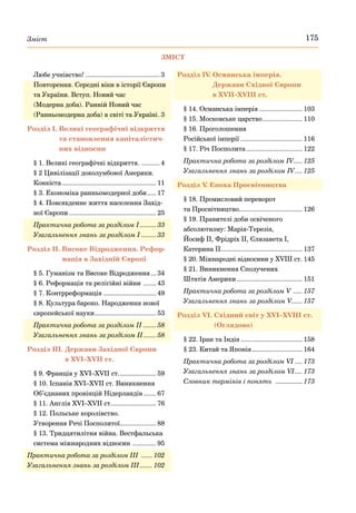 175
Зміст
Любе учнівство!.......................................... 3
Повторення. Середні віки в історії Європи
та України. Вступ. Новий час
(Модерна доба). Ранній Новий час
(Ранньомодерна доба) в світі та Україні.
. 3
Розділ І. 
Великі географічні відкриття
та становлення капіталістич-
них відносин
§ 1. Великі географічні відкриття. .
.......... 4
§ 2 Цивілізації доколумбової Америки.
Конкіста..................................................... 11
§ 3. Економіка ранньомодерної доби...... 17
§ 4. Повсякденне життя населення Захід-
ної Європи................................................. 25
Практична робота за розділом I.......... 33
Узагальнення знань за розділом I......... 33
Розділ ІІ. 
Високе Відродження. Рефор-
мація в Західній Європі
§ 5. Гуманізм та Високе Відродження.... 34
§ 6. Реформація та релігійні війни ........ 43
§ 7. Контрреформація.............................. 49
§ 8. Культура бароко. Народження нової
європейської науки.
.................................. 53
Практична робота за розділом ІI........ 58
Узагальнення знань за розділом II........ 58
Розділ ІІІ. 
Держави Західної Європи
в ХVІ–ХVІІ ст.
§ 9. Франція у ХVІ–ХVІІ ст..
.................... 59
§ 10. Іспанія ХVІ–ХVІІ ст. Виникнення
Об’єднаних провінцій Нідерландів........ 67
§ 11. Англія ХVІ–ХVІІ ст..
........................ 76
§ 12. Польське королівство.
Утворення Речі Посполитої.
.................... 88
§ 13. Тридцятилітня війна. Вестфальська
система міжнародних відносин .
............. 95
Практична робота за розділом ІІI ....... 102
Узагальнення знань за розділом ІII........ 102
Розділ IV
. 
Османська імперія.
Держави Східної Європи
в ХVІІ–ХVІІІ ст.
§ 14. Османська імперія......................... 103
§ 15. Московське царство.
...................... 110
§ 16. Проголошення
Російської імперії................................... 116
§ 17. Річ Посполита................................ 122
Практична робота за розділом IV..... 125
Узагальнення знань за розділом IV..... 125
Розділ V
. Епоха Просвітництва
§ 18. Промисловий переворот
та Просвітництво.
................................... 126
§ 19. Правителі доби освіченого
абсолютизму: Марія-Терезія,
Йосиф ІІ, Фрідріх ІІ, Єлизавета І,
Катерина ІІ.
............................................. 137
§ 20. Міжнародні відносини у XVIII ст. .
145
§ 21. Виникнення Сполучених
Штатів Америки..................................... 151
Практична робота за розділом V ...... 157
Узагальнення знань за розділом V...... 157
Розділ VI. 
Східний світ у ХVІ–ХVІІІ ст.
(Оглядово)
§ 22. Іран та Індія................................... 158
§ 23. Китай та Японія.
............................ 164
Практична робота за розділом VI .... 173
Узагальнення знань за розділом VI..... 173
Словник термінів і понять ................ 173
ЗМІСТ
 