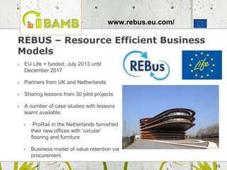 13
REBUS – Resource Efficient Business
Models
• EU Life + funded; July 2013 until
December 2017
• Partners from UK and Netherlands
• Sharing lessons from 30 pilot projects
• A number of case studies with lessons
learnt available:
• ProRail in the Netherlands furnished
their new offices with ‘circular’
flooring and furniture
• Business model of value retention via
procurement
www.rebus.eu.com/
 