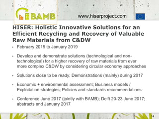 14
HISER: Holistic Innovative Solutions for an
Efficient Recycling and Recovery of Valuable
Raw Materials from C&DW
• February 2015 to January 2019
• Develop and demonstrate solutions (technological and non-
technological) for a higher recovery of raw materials from ever
more complex C&DW by considering circular economy approaches
• Solutions close to be ready; Demonstrations (mainly) during 2017
• Economic + environmental assessment; Business models /
Exploitation strategies; Policies and standards recommendations
• Conference June 2017 (jointly with BAMB); Delft 20-23 June 2017;
abstracts end January 2017
www.hiserproject.com
 