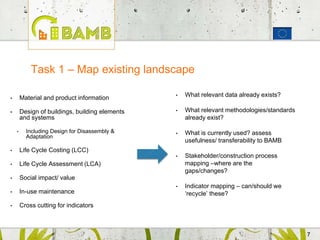 77
• Material and product information
• Design of buildings, building elements
and systems
• Including Design for Disassembly &
Adaptation
• Life Cycle Costing (LCC)
• Life Cycle Assessment (LCA)
• Social impact/ value
• In-use maintenance
• Cross cutting for indicators
Task 1 – Map existing landscape
• What relevant data already exists?
• What relevant methodologies/standards
already exist?
• What is currently used? assess
usefulness/ transferability to BAMB
• Stakeholder/construction process
mapping –where are the
gaps/changes?
• Indicator mapping – can/should we
‘recycle’ these?
 