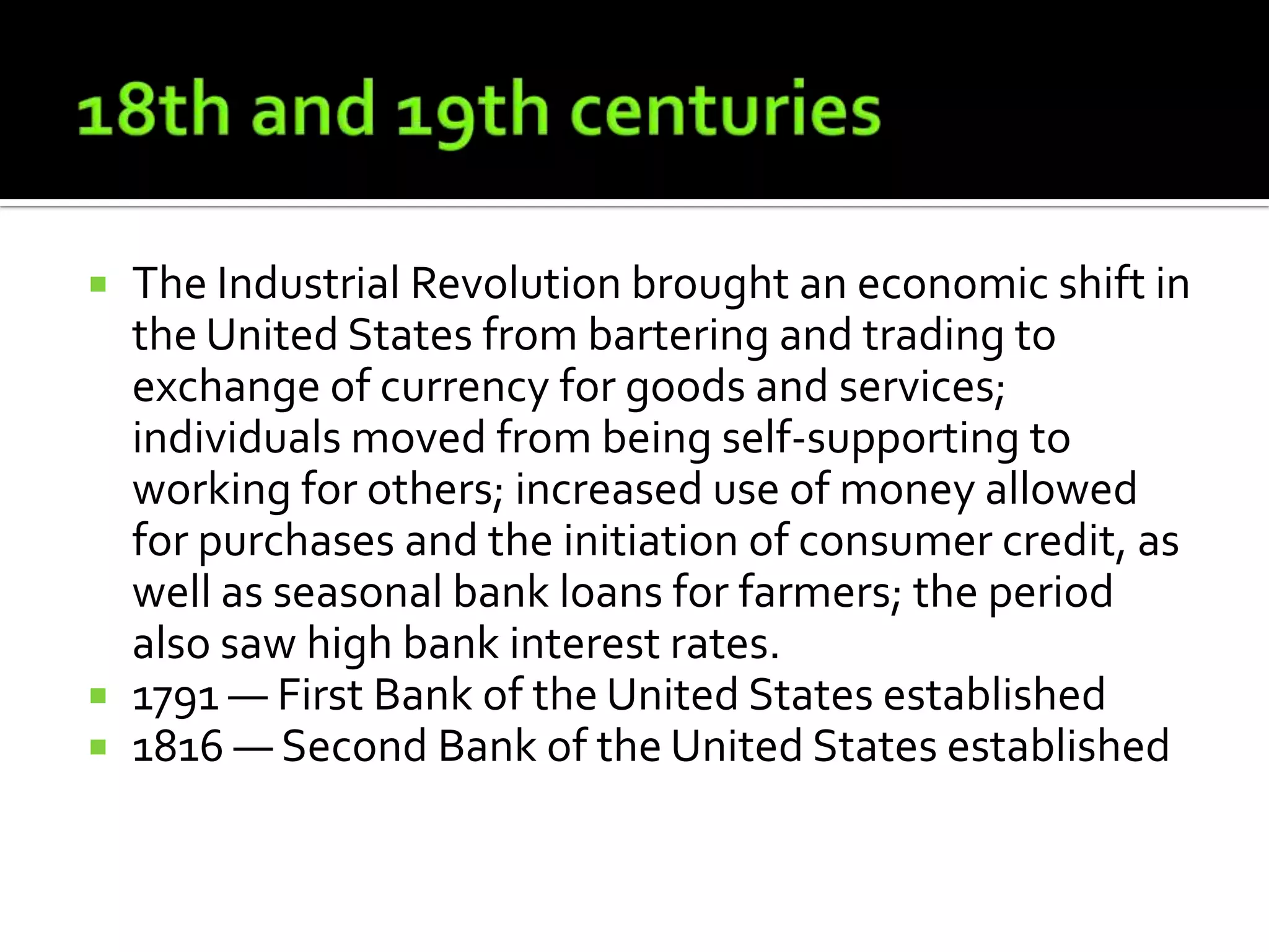  The Industrial Revolution brought an economic shift in
  the United States from bartering and trading to
  exchange of currency for goods and services;
  individuals moved from being self-supporting to
  working for others; increased use of money allowed
  for purchases and the initiation of consumer credit, as
  well as seasonal bank loans for farmers; the period
  also saw high bank interest rates.
 1791 — First Bank of the United States established
 1816 — Second Bank of the United States established
 