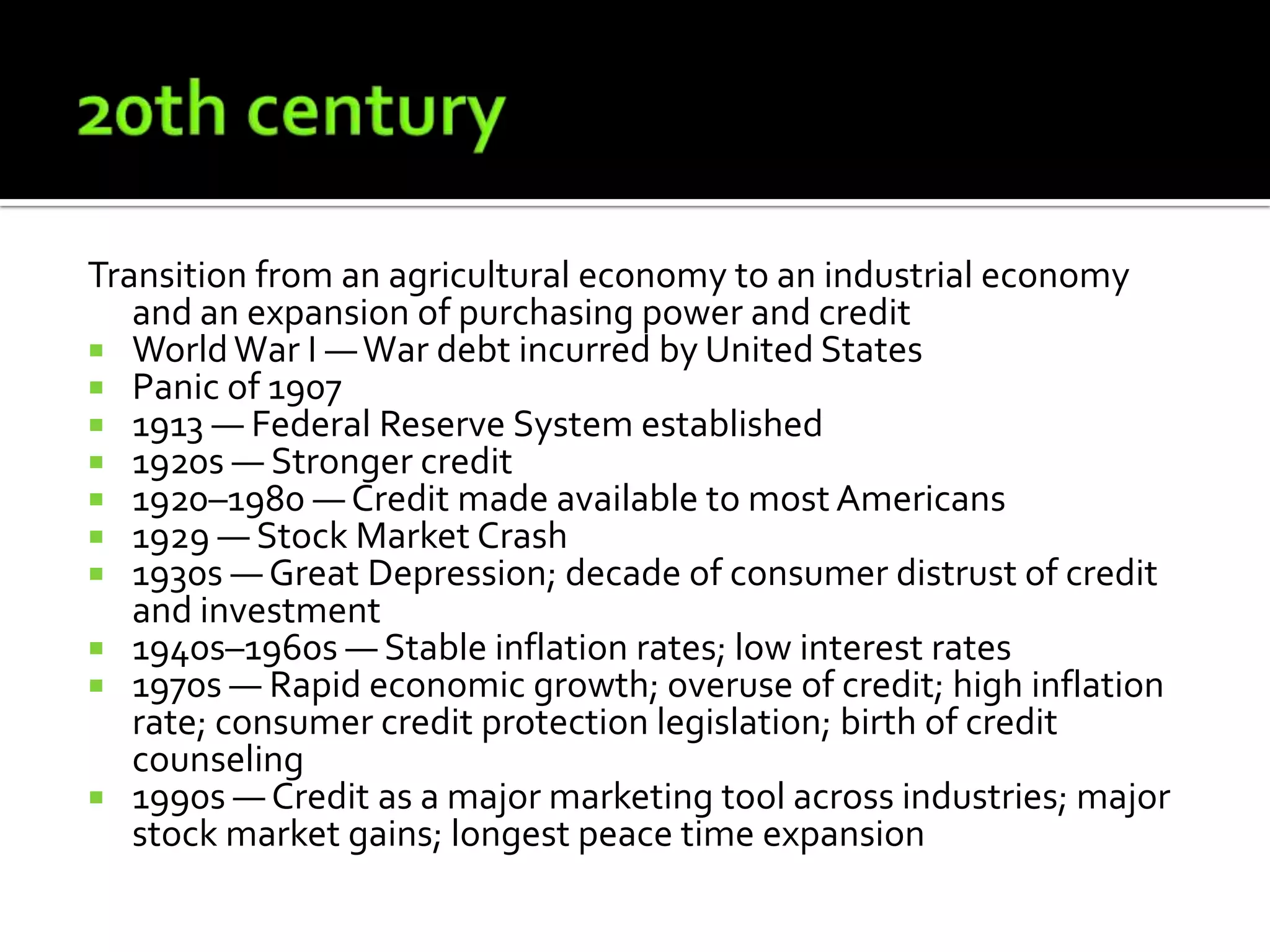 Transition from an agricultural economy to an industrial economy
   and an expansion of purchasing power and credit
 World War I — War debt incurred by United States
 Panic of 1907
 1913 — Federal Reserve System established
 1920s — Stronger credit
 1920–1980 — Credit made available to most Americans
 1929 — Stock Market Crash
 1930s — Great Depression; decade of consumer distrust of credit
   and investment
 1940s–1960s — Stable inflation rates; low interest rates
 1970s — Rapid economic growth; overuse of credit; high inflation
   rate; consumer credit protection legislation; birth of credit
   counseling
 1990s — Credit as a major marketing tool across industries; major
   stock market gains; longest peace time expansion
 