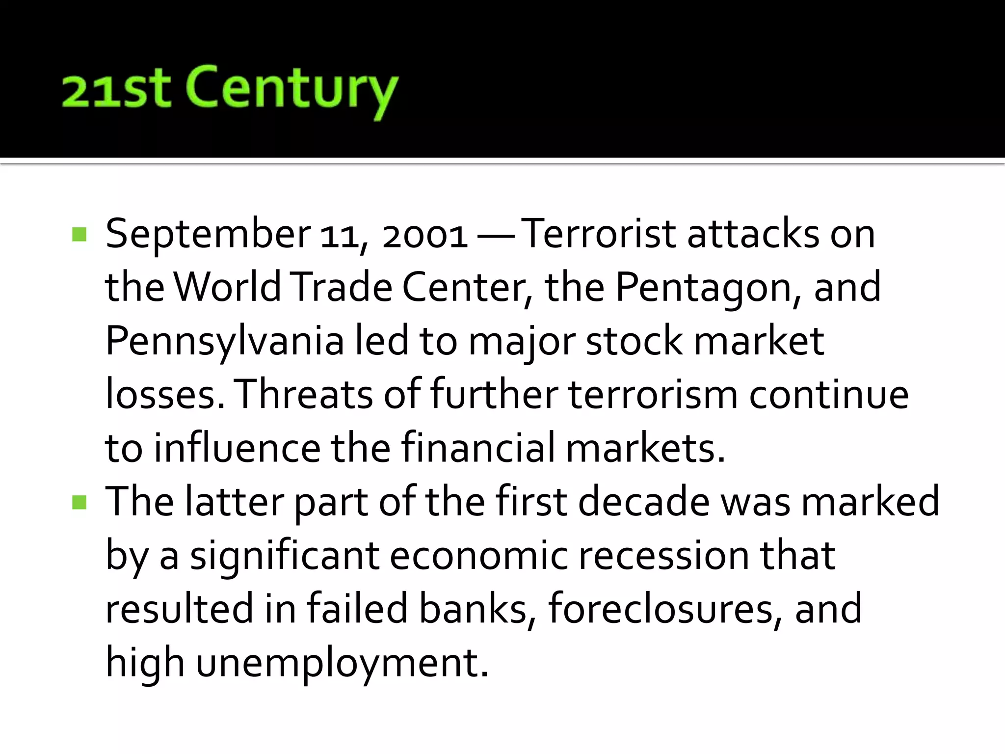    September 11, 2001 — Terrorist attacks on
    the World Trade Center, the Pentagon, and
    Pennsylvania led to major stock market
    losses. Threats of further terrorism continue
    to influence the financial markets.
   The latter part of the first decade was marked
    by a significant economic recession that
    resulted in failed banks, foreclosures, and
    high unemployment.
 
