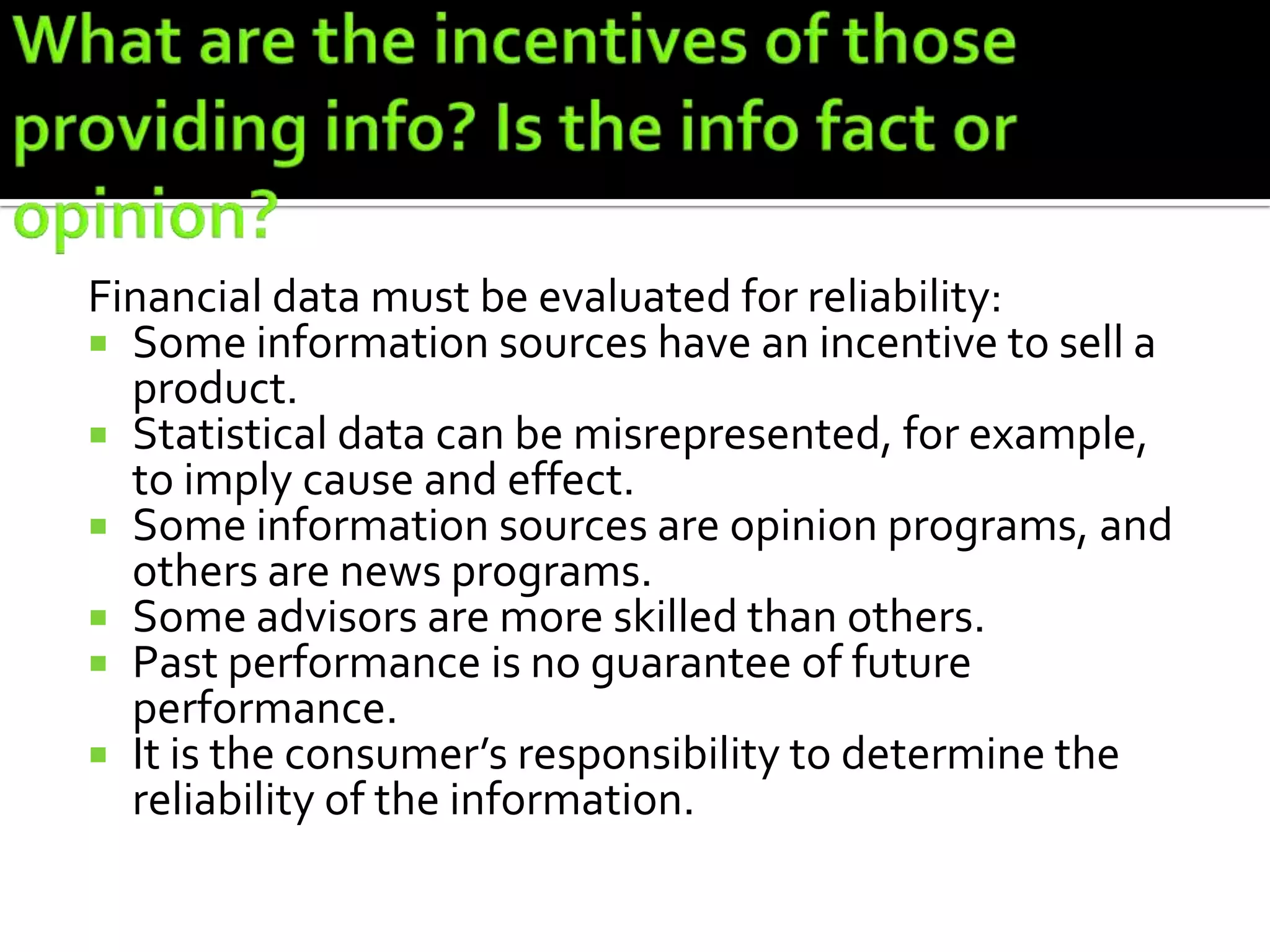 Financial data must be evaluated for reliability:
 Some information sources have an incentive to sell a
  product.
 Statistical data can be misrepresented, for example,
  to imply cause and effect.
 Some information sources are opinion programs, and
  others are news programs.
 Some advisors are more skilled than others.
 Past performance is no guarantee of future
  performance.
 It is the consumer’s responsibility to determine the
  reliability of the information.
 