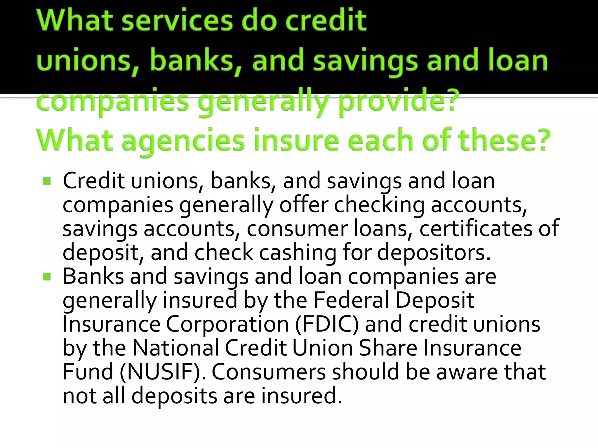  Credit unions, banks, and savings and loan
  companies generally offer checking accounts,
  savings accounts, consumer loans, certificates of
  deposit, and check cashing for depositors.
 Banks and savings and loan companies are
  generally insured by the Federal Deposit
  Insurance Corporation (FDIC) and credit unions
  by the National Credit Union Share Insurance
  Fund (NUSIF). Consumers should be aware that
  not all deposits are insured.
 