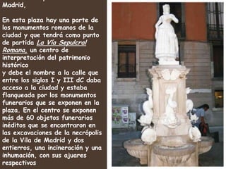 Fuente de la plaza Vila de Madrid,En esta plaza hay una parte de  los monumentos romanos de la ciudad y que tendrá como punto de partida La Vía Sepulcral Romana, un centro de interpretación del patrimonio histórico y debe el nombre a la calle que entre los siglos I y III dC daba acceso a la ciudad y estaba flanqueada por los monumentos funerarios que se exponen en la plaza. En el centro se exponen más de 60 objetos funerarios inéditos que se encontraron en las excavaciones de la necrópolis de la Vila de Madrid y dos entierros, una incineración y una inhumación, con sus ajuares respectivos