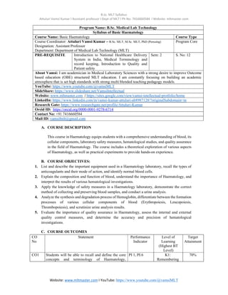 B.Sc. MLT Syllabus
Attuluri Vamsi Kumar I Assistant professor I Dept of MLT I Ph No: 7416660584 I Website: mltmaster.com
Website: www.mltmaster.com I YouTube: https://www.youtube.com/@vamsiMLT
Program Name: B.Sc. Medical Lab Technology
Syllabus of Basic Haematology
Course Name: Basic Haematology Course Type
Course Coordinator: Attuluri Vamsi Kumar – B.Sc. MLT, M.Sc. MLT, PhD (Perusing)
Designation: Assistant Professor
Department: Department of Medical Lab Technology (MLT)
Program Core
PRE-REQUISITE Introduction to National Healthcare Delivery
System in India, Medical Terminology and
record keeping, Introduction to Quality and
Patient safety
Sem: 2 S. No: 12
About Vamsi: I am academician in Medical Laboratory Sciences with a strong desire to improve Outcome
based education (OBE) structured MLT education. I am constantly focusing on building an academic
atmosphere that is set high standards with strong multi blended teaching pedagogy models.
YouTube: https://www.youtube.com/@vamsiMLT
SlideShare: https://www.slideshare.net/VamsiIntellectual
Website: www.mltmaster.com / https://sites.google.com/view/vamsi-intellectual-protfolio/home
LinkedIn: https://www.linkedin.com/in/vamsi-kumar-attuluri-ab8987128/?originalSubdomain=in
Research Gate: https://www.researchgate.net/profile/Attuluri-Kumar
Orcid ID: https://orcid.org/0000-0001-9278-6714
Contact No: +91 7416660584
Mail ID: vamsifmlt@gmail.com
A. COURSE DESCRIPTION
This course in Haematology equips students with a comprehensive understanding of blood, its
cellular components, laboratory safety measures, hematological studies, and quality assurance
in the field of Haematology. The course includes a theoretical exploration of various aspects
of Haematology, as well as practical experiments to provide hands-on experience.
B. COURSE OBJECTIVES:
1. List and describe the important equipment used in a Haematology laboratory, recall the types of
anticoagulants and their mode of action, and identify normal blood cells.
2. Explain the composition and function of blood, understand the importance of Haematology, and
interpret the results of various hematological investigations.
3. Apply the knowledge of safety measures in a Haematology laboratory, demonstrate the correct
method of collecting and preserving blood samples, and conduct a urine analysis.
4. Analyze the synthesis and degradation process of Hemoglobin, differentiate between the formation
processes of various cellular components of blood (Erythropoiesis, Leucopoiesis,
Thrombopoiesis), and scrutinize urine analysis results.
5. Evaluate the importance of quality assurance in Haematology, assess the internal and external
quality control measures, and determine the accuracy and precision of hematological
investigations.
C. COURSE OUTCOMES
CO
No
Statement Performance
Indicator
Level of
Learning
(Highest BT
Level)
Target
Attainment
CO1 Students will be able to recall and define the core
concepts and terminology of Haematology,
PI 1, PI 6 K1:
Remembering
70%
 