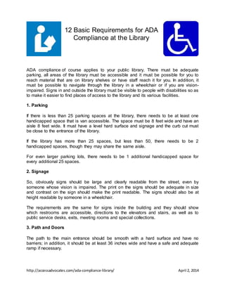 http://accessadvocates.com/ada-compliance-library/ April 2, 2014
12 Basic Requirements for ADA
Compliance at the Library
ADA compliance of course applies to your public library. There must be adequate
parking, all areas of the library must be accessible and it must be possible for you to
reach material that are on library shelves or have staff reach it for you. In addition, it
must be possible to navigate through the library in a wheelchair or if you are vision-
impaired. Signs in and outside the library must be visible to people with disabilities so as
to make it easier to find places of access to the library and its various facilities.
1. Parking
If there is less than 25 parking spaces at the library, there needs to be at least one
handicapped space that is van accessible. The space must be 8 feet wide and have an
aisle 8 feet wide. It must have a level hard surface and signage and the curb cut must
be close to the entrance of the library.
If the library has more than 25 spaces, but less than 50, there needs to be 2
handicapped spaces, though they may share the same aisle.
For even larger parking lots, there needs to be 1 additional handicapped space for
every additional 25 spaces.
2. Signage
So, obviously signs should be large and clearly readable from the street, even by
someone whose vision is impaired. The print on the signs should be adequate in size
and contrast on the sign should make the print readable. The signs should also be at
height readable by someone in a wheelchair.
The requirements are the same for signs inside the building and they should show
which restrooms are accessible, directions to the elevators and stairs, as well as to
public service desks, exits, meeting rooms and special collections.
3. Path and Doors
The path to the main entrance should be smooth with a hard surface and have no
barriers; in addition, it should be at least 36 inches wide and have a safe and adequate
ramp if necessary.
 