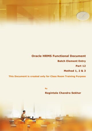 Menu, Functions and Security Profile 
Oracle HRMS Functional Document 
Batch Element Entry 
Method 1, 2 & 3 
Part 12 
Note: This Document is created only for Class Room Training Purpose 
By 
Regintala Chandra Sekhar 
ora17hr@gmail.com 
Regintala Chandra Sekhar Page 1 ora17hr@gmail.com 
 