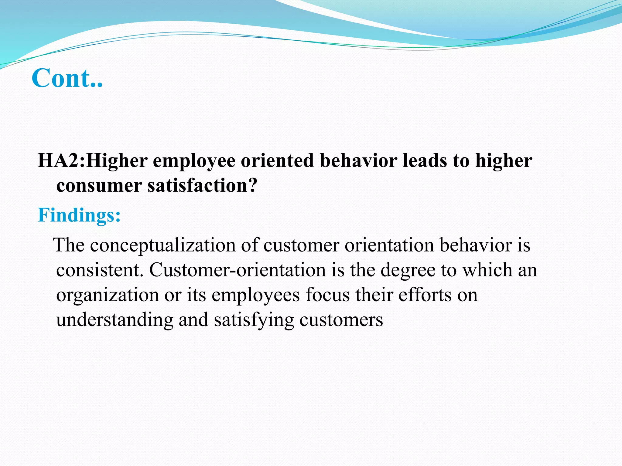 Cont..
HA2:Higher employee oriented behavior leads to higher
consumer satisfaction?
Findings:
The conceptualization of customer orientation behavior is
consistent. Customer-orientation is the degree to which an
organization or its employees focus their efforts on
understanding and satisfying customers
 