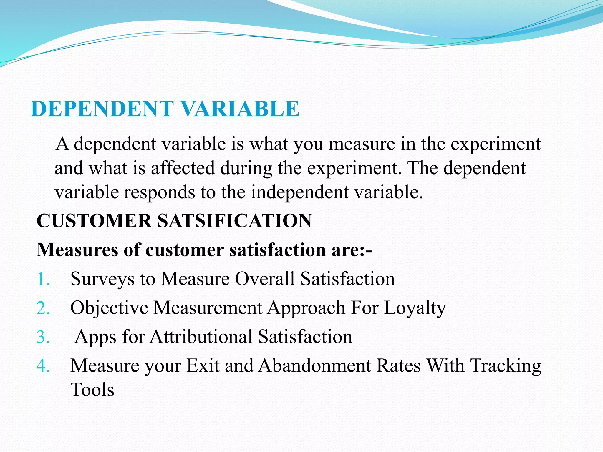 DEPENDENT VARIABLE
A dependent variable is what you measure in the experiment
and what is affected during the experiment. The dependent
variable responds to the independent variable.
CUSTOMER SATSIFICATION
Measures of customer satisfaction are:-
1. Surveys to Measure Overall Satisfaction
2. Objective Measurement Approach For Loyalty
3. Apps for Attributional Satisfaction
4. Measure your Exit and Abandonment Rates With Tracking
Tools
 