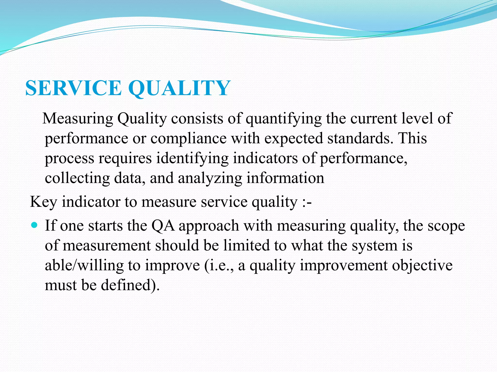 SERVICE QUALITY
Measuring Quality consists of quantifying the current level of
performance or compliance with expected standards. This
process requires identifying indicators of performance,
collecting data, and analyzing information
Key indicator to measure service quality :-
 If one starts the QA approach with measuring quality, the scope
of measurement should be limited to what the system is
able/willing to improve (i.e., a quality improvement objective
must be defined).
 