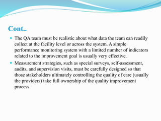 Cont..
 The QA team must be realistic about what data the team can readily
collect at the facility level or across the system. A simple
performance monitoring system with a limited number of indicators
related to the improvement goal is usually very effective.
 Measurement strategies, such as special surveys, self-assessment,
audits, and supervision visits, must be carefully designed so that
those stakeholders ultimately controlling the quality of care (usually
the providers) take full ownership of the quality improvement
process.
 