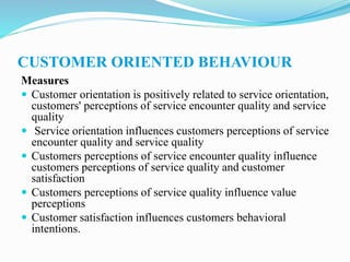 CUSTOMER ORIENTED BEHAVIOUR
Measures
 Customer orientation is positively related to service orientation,
customers' perceptions of service encounter quality and service
quality
 Service orientation influences customers perceptions of service
encounter quality and service quality
 Customers perceptions of service encounter quality influence
customers perceptions of service quality and customer
satisfaction
 Customers perceptions of service quality influence value
perceptions
 Customer satisfaction influences customers behavioral
intentions.
 