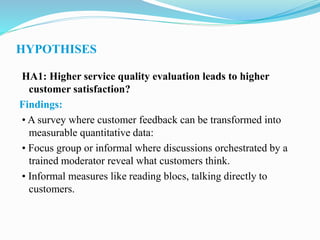 HYPOTHISES
HA1: Higher service quality evaluation leads to higher
customer satisfaction?
Findings:
• A survey where customer feedback can be transformed into
measurable quantitative data:
• Focus group or informal where discussions orchestrated by a
trained moderator reveal what customers think.
• Informal measures like reading blocs, talking directly to
customers.
 