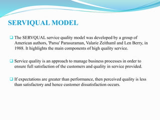 SERVIQUAL MODEL
 The SERVQUAL service quality model was developed by a group of
American authors, 'Parsu' Parasuraman, Valarie Zeithaml and Len Berry, in
1988. It highlights the main components of high quality service.
 Service quality is an approach to manage business processes in order to
ensure full satisfaction of the customers and quality in service provided.
 If expectations are greater than performance, then perceived quality is less
than satisfactory and hence customer dissatisfaction occurs.
 