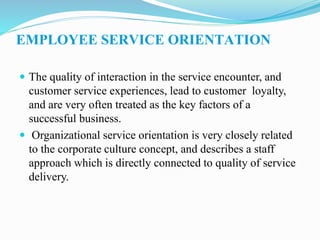 EMPLOYEE SERVICE ORIENTATION
 The quality of interaction in the service encounter, and
customer service experiences, lead to customer loyalty,
and are very often treated as the key factors of a
successful business.
 Organizational service orientation is very closely related
to the corporate culture concept, and describes a staff
approach which is directly connected to quality of service
delivery.
 