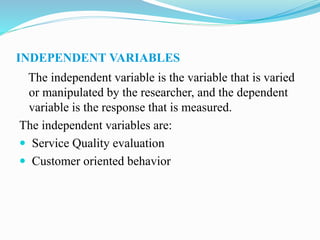 INDEPENDENT VARIABLES
The independent variable is the variable that is varied
or manipulated by the researcher, and the dependent
variable is the response that is measured.
The independent variables are:
 Service Quality evaluation
 Customer oriented behavior
 