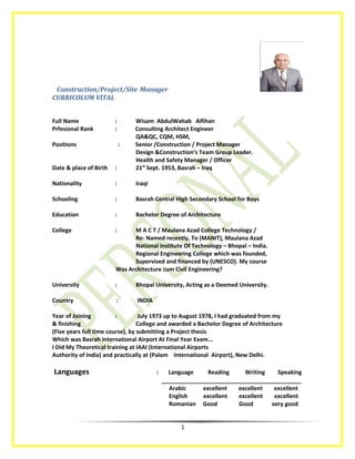 Construction/Project/Site Manager
CURRICOLUM VITAL
Full Name : Wisam AbdulWahab Alfihan
Prfesional Rank : Consulting Architect Engineer
QA&QC, CQM, HSM,
Positions : Senior /Construction / Project Manager
Design &Construction’s Team Group Leader.
Health and Safety Manager / Officer
Date & place of Birth : 21st
Sept. 1953, Basrah – Iraq
Nationality : Iraqi
Schooling : Basrah Central High Secondary School for Boys
Education : Bachelor Degree of Architecture
College : M A C T / Maulana Azad College Technology /
Re- Named recently, To (MANIT), Maulana Azad
National Institute Of Technology – Bhopal – India.
Regional Engineering College which was founded,
Supervised and financed by (UNESCO). My course
Was Architecture cum Civil Engineering?
University : Bhopal University, Acting as a Deemed University.
Country : INDIA
Year of Joining : July 1973 up to August 1978, I had graduated from my
& finishing College and awarded a Bachelor Degree of Architecture
(Five years full time course), by submitting a Project thesis
Which was Basrah International Airport At Final Year Exam...
I Did My Theoretical training at IAAI (International Airports
Authority of India) and practically at (Palam International Airport), New Delhi.
Languages : Language Reading Writing Speaking
____________________________________________
Arabic excellent excellent excellent
English excellent excellent excellent
Romanian Good Good very good
1
 