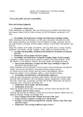 3
Project Erection and Commissioning of 2x210mw Rotating
Machineries in Rayalaseema
Present job profile and main responsibilities
Static and Rotating Equipment.
 Preparation of Spare parts
Before dismantling any equipment make sure all spare parts are available and recheck spare
parts material number with the Vendor drawing. Eg. ID, OD, thickness and material of O-
rings.
 Overhauling and Maintenance of Single and Multi stage Centrifugal Pumps:
Before dismantling lock the Mechanical seal with spacer and unscrew the shaft sleeve allen
bolts. During dismantling and assembling check the alignment reading, axial float, shaft run
out, radial clearance of bearings and front impeller clearance with the help of dial indicator and
lead wire.
Inspect the condition of all rotating and stationary parts. Eg. Shaft, sleeve, wearing, bearings,
mechanical seal, impeller, oil rings, couplings, casing, stuffing box, bearing housing etc..
 Assembly and dismantling of Balanced and Unbalanced Mechanical seal and Dry
Gas Seal
 Maintenance of Gear pumps and Screw pumps.
 Overhauling and Maintenance of Magnetic Coupling Pumps [Seal less pumps]
In magnetic coupling pumps the process liquid is working as the bearing lubricant. So the
inlet filtration is very important, otherwise the foreign particle will damage the bearing.
 Start up and maintenance of single and multi stage Centrifugal Compressor
[Horizontal split and Barrel type]
Before dismantling lock the mechanical seal with spacer. Check and document the alignment
reading, rotor run out, end clearance and journal and thrust bearing clearance.
Use special tools for Rotor removal, taper hub removal and Diaphragm removal.
Inspect the condition of rotor, diaphragm, diffuser, journal and thrust bearings.
 Overhauling and maintenance of Reciprocating compressor
Check the piston head clearance and piston radial clearance with lead wire and feeler gauge
and crank shaft web deflection with web deflection indicator. Replacement of piston rings,
rider rings, tension rings, rod pickings and adjust TDC & BDC. Replacement and repair of
compressor valves and perform seal lapping jobs.
 Maintenance of Gas turbine and Steam turbine
 Maintenance of Gear box
Inspect the Backlash with the help of dial indicator and teeth contact with precision blue.
 Alignment jobs for various sectors
Checking and correcting the alignment by Rim and Face, Reverse Indicator method and Laser
alignment [Rotalign, Optalign and Optalign Plus]
 Heat exchangers [Fixed tube, Floating head and U-tube type]
 Coolers, Heaters, condensers, cooling tower and Reactors.
 Re-boiler, vessels and Steam traps[Thermo dynamic, Thermo static, Float traps
and Power traps]
 Maintenance and servicing of different types of valves.
 