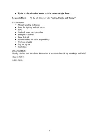 4
 Hydro testing of various tanks, vessels, valves and pipe lines.
Responsibilities: All the job followed with “Safety, Quality and Timing’’
HSE awareness
 Manual handling techniques
 Basic fire fighting and self rescue
 PTW
 Confined space entry procedure
 Emergency response
 Basic first aid
 Personal safety and social responsibility
 Working at height
 Log out tag out
 Heat stress
DECLARATION
I hereby declare that the above information is true to the best of my knowledge and belief.
Date: 5/5/2015
AJI KUMAR
 