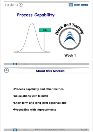 Process CapabilityProcess Capability
USLUSL
Week 1
Knorr-Bremse Group
About this Module
P bilit d th t i•Process capability and other metrics
Calc lations ith Minitab•Calculations with Minitab
•Short term and long term observations•Short term and long term observations
•Proceeding with improvements•Proceeding with improvements
Knorr-Bremse Group 12 BB W1 Process Capability 08, D. Szemkus/H. Winkler Page 2/34
 