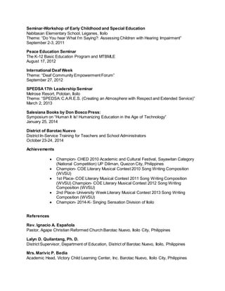 Seminar-Workshop of Early Childhood and Special Education
Nabitasan Elementary School, Leganes, Iloilo
Theme: “Do You hear What I’m Saying?: Assessing Children with Hearing Impairment”
September 2-3, 2011
Peace Education Seminar
The K-12 Basic Education Program and MTBMLE
August 17, 2012
International Deaf Week
Theme: “Deaf Community Empowerment Forum”
September 27, 2012
SPEDSA17th Leadership Seminar
Melrose Resort, Pototan, Iloilo
Theme: “SPEDSA: C.A.R.E.S. (Creating an Atmosphere with Respect and Extended Service)”
March 2, 2013
Salesiana Books by Don Bosco Press:
Symposium on “Human It Is! Humanizing Education in the Age of Technology”
January 25, 2014
District of Barotac Nuevo
District In-Service Training for Teachers and School Administrators
October 23-24, 2014
Achievements
 Champion- CHED 2010 Academic and Cultural Festival, Sayawitan Category
(National Competition) UP Diliman, Quezon City, Philippines
 Champion- COE Literary Musical Contest 2010 Song Writing Composition
(WVSU)
 1st Place- COE Literary Musical Contest 2011 Song Writing Composition
(WVSU) Champion- COE Literary Musical Contest 2012 Song Writing
Composition (WVSU)
 2nd Place- University Week Literary Musical Contest 2013 Song Writing
Composition (WVSU)
 Champion- 2014-K- Singing Sensation Division of Iloilo
References
Rev. Ignacio A. Española
Pastor, Agape Christian Reformed Church Barotac Nuevo, Iloilo City, Philippines
Lalyn D. Quilantang, Ph. D.
District Supervisor, Department of Education, District of Barotac Nuevo, Iloilo, Philippines
Mrs. Marivic P. Bedia
Academic Head, Victory Child Learning Center, Inc. Barotac Nuevo, Iloilo City, Philippines
 