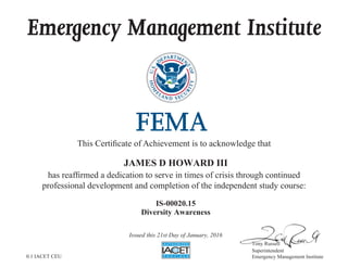 Emergency Management Institute
This Certificate of Achievement is to acknowledge that
has reaffirmed a dedication to serve in times of crisis through continued
professional development and completion of the independent study course:
Tony Russell
Superintendent
Emergency Management Institute
JAMES D HOWARD III
IS-00020.15
Diversity Awareness
Issued this 21st Day of January, 2016
0.1 IACET CEU
 