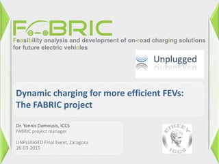 Dr. Yannis Damousis, ICCS
FABRIC project manager
UNPLUGGED Final Event, Zaragoza
26-03-2015
Dynamic charging for more efficient FEVs:
The FABRIC project
 