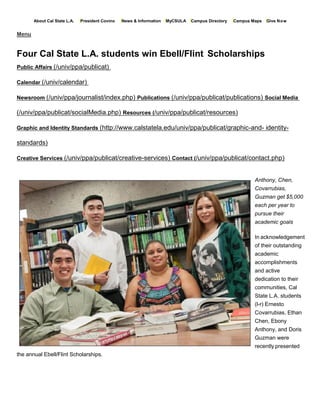 About Cal State L.A. President Covino News & Information MyCSULA Campus Directory Campus Maps Give Now
Menu
Four Cal State L.A. students win Ebell/Flint Scholarships
Public Affairs (/univ/ppa/publicat)
Calendar (/univ/calendar)
Newsroom (/univ/ppa/journalist/index.php) Publications (/univ/ppa/publicat/publications) Social Media
(/univ/ppa/publicat/socialMedia.php) Resources (/univ/ppa/publicat/resources)
Graphic and Identity Standards (http://www.calstatela.edu/univ/ppa/publicat/graphic-and- identity-
standards)
Creative Services (/univ/ppa/publicat/creative-services) Contact (/univ/ppa/publicat/contact.php)
Anthony, Chen,
Covarrubias,
Guzman get $5,000
each per year to
pursue their
academic goals
the annual Ebell/Flint Scholarships.
In acknowledgement
of their outstanding
academic
accomplishments
and active
dedication to their
communities, Cal
State L.A. students
(l-r) Ernesto
Covarrubias, Ethan
Chen, Ebony
Anthony, and Doris
Guzman were
recently presented
 
