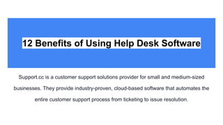 12 Benefits of Using Help Desk Software
Support.cc is a customer support solutions provider for small and medium-sized
businesses. They provide industry-proven, cloud-based software that automates the
entire customer support process from ticketing to issue resolution.
 