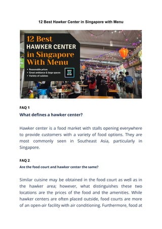 12 Best Hawker Center in Singapore with Menu
FAQ 1
What defines a hawker center?
Hawker center is a food market with stalls opening everywhere
to provide customers with a variety of food options. They are
most commonly seen in Southeast Asia, particularly in
Singapore.
FAQ 2
Are the food court and hawker center the same?
Similar cuisine may be obtained in the food court as well as in
the hawker area; however, what distinguishes these two
locations are the prices of the food and the amenities. While
hawker centers are often placed outside, food courts are more
of an open-air facility with air conditioning. Furthermore, food at
 