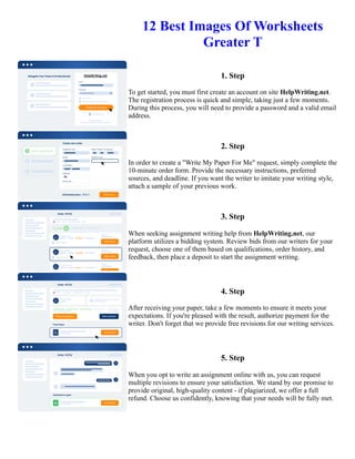 12 Best Images Of Worksheets
Greater T
1. Step
To get started, you must first create an account on site HelpWriting.net.
The registration process is quick and simple, taking just a few moments.
During this process, you will need to provide a password and a valid email
address.
2. Step
In order to create a "Write My Paper For Me" request, simply complete the
10-minute order form. Provide the necessary instructions, preferred
sources, and deadline. If you want the writer to imitate your writing style,
attach a sample of your previous work.
3. Step
When seeking assignment writing help from HelpWriting.net, our
platform utilizes a bidding system. Review bids from our writers for your
request, choose one of them based on qualifications, order history, and
feedback, then place a deposit to start the assignment writing.
4. Step
After receiving your paper, take a few moments to ensure it meets your
expectations. If you're pleased with the result, authorize payment for the
writer. Don't forget that we provide free revisions for our writing services.
5. Step
When you opt to write an assignment online with us, you can request
multiple revisions to ensure your satisfaction. We stand by our promise to
provide original, high-quality content - if plagiarized, we offer a full
refund. Choose us confidently, knowing that your needs will be fully met.
12 Best Images Of Worksheets Greater T 12 Best Images Of Worksheets Greater T
 