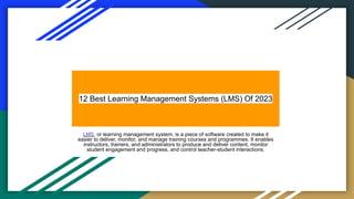12 Best Learning Management Systems (LMS) Of 2023
LMS, or learning management system, is a piece of software created to make it
easier to deliver, monitor, and manage training courses and programmes. It enables
instructors, trainers, and administrators to produce and deliver content, monitor
student engagement and progress, and control teacher-student interactions.
 