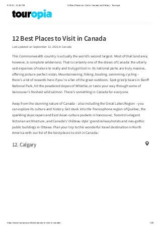 9/15/21, 12:46 PM 12 Best Places to Visit in Canada (with Map) - Touropia
https://www.touropia.com/best-places-to-visit-in-canada/ 1/20
12 Best Places to Visit in Canada
Last updated on September 12, 2021 in Canada
This Commonwealth country is actually the world’s second largest. Most of that land area,
however, is complete wilderness. That is certainly one of the draws of Canada: the utterly
vast expanses of nature to really and truly get lost in. Its national parks are truly massive,
offering picture-perfect vistas. Mountaineering, hiking, boating, swimming, cycling –
there’s a lot of rewards here if you’re a fan of the great outdoors. Spot grizzly bears in Banff
National Park, hit the powdered slopes of Whistler, or taste your way through some of
Vancouver’s freshest wild salmon. There’s something in Canada for everyone.
Away from the stunning nature of Canada – also including the Great Lakes Region – you
can explore its culture and history. Get stuck into the Francophone region of Quebec, the
sparkling skyscrapers and East Asian culture pockets in Vancouver, Toronto’s elegant
Victorian architecture, and Canada’s ‘château style’ grand railway hotels and neo-gothic
public buildings in Ottawa. Plan your trip to this wonderful travel destination in North
America with our list of the best places to visit in Canada.:
12. Calgary

 