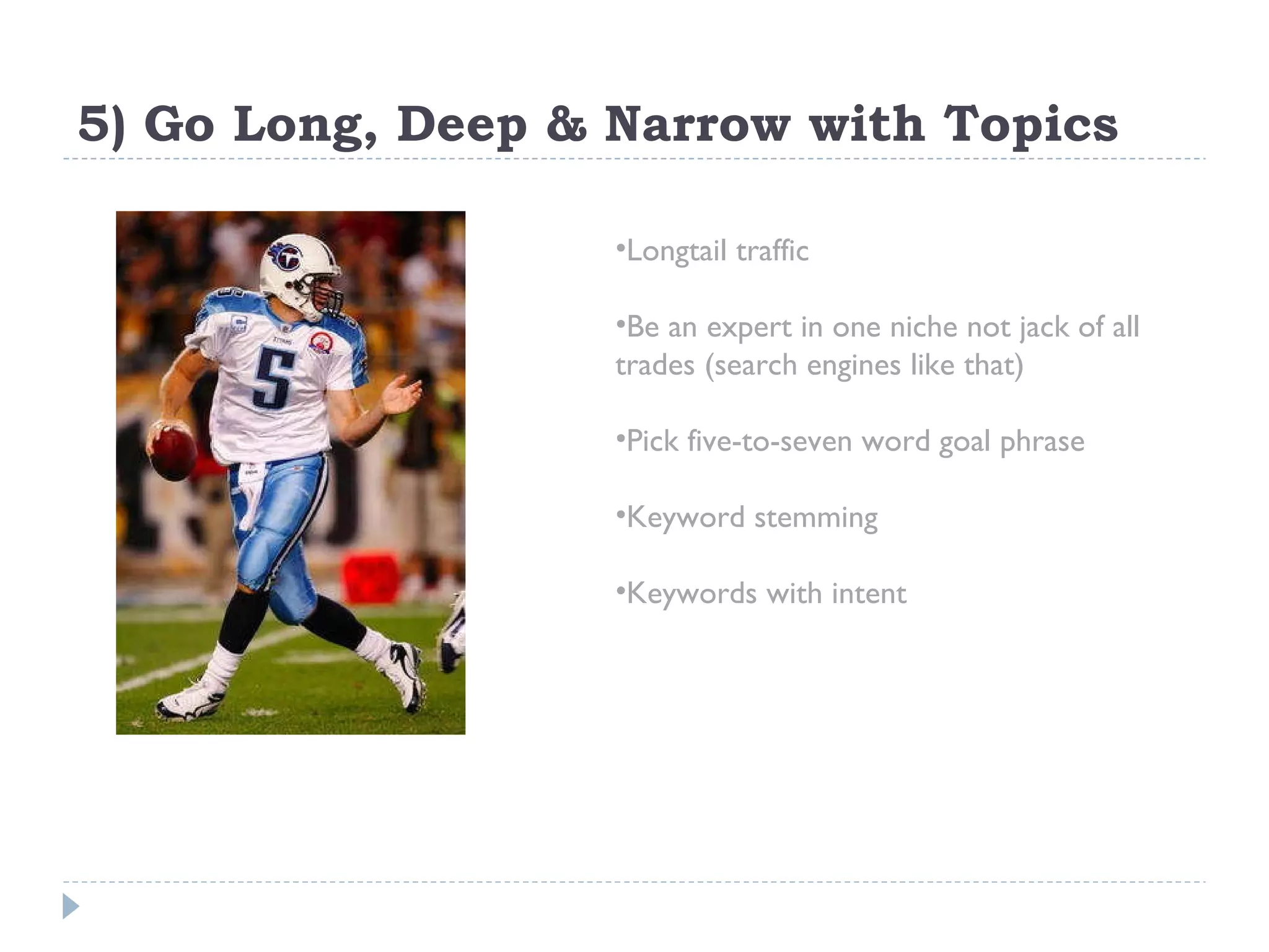 5) Go Long, Deep & Narrow with Topics Longtail traffic Be an expert in one niche not jack of all trades (search engines like that) Pick five-to-seven word goal phrase Keyword stemming Keywords with intent 