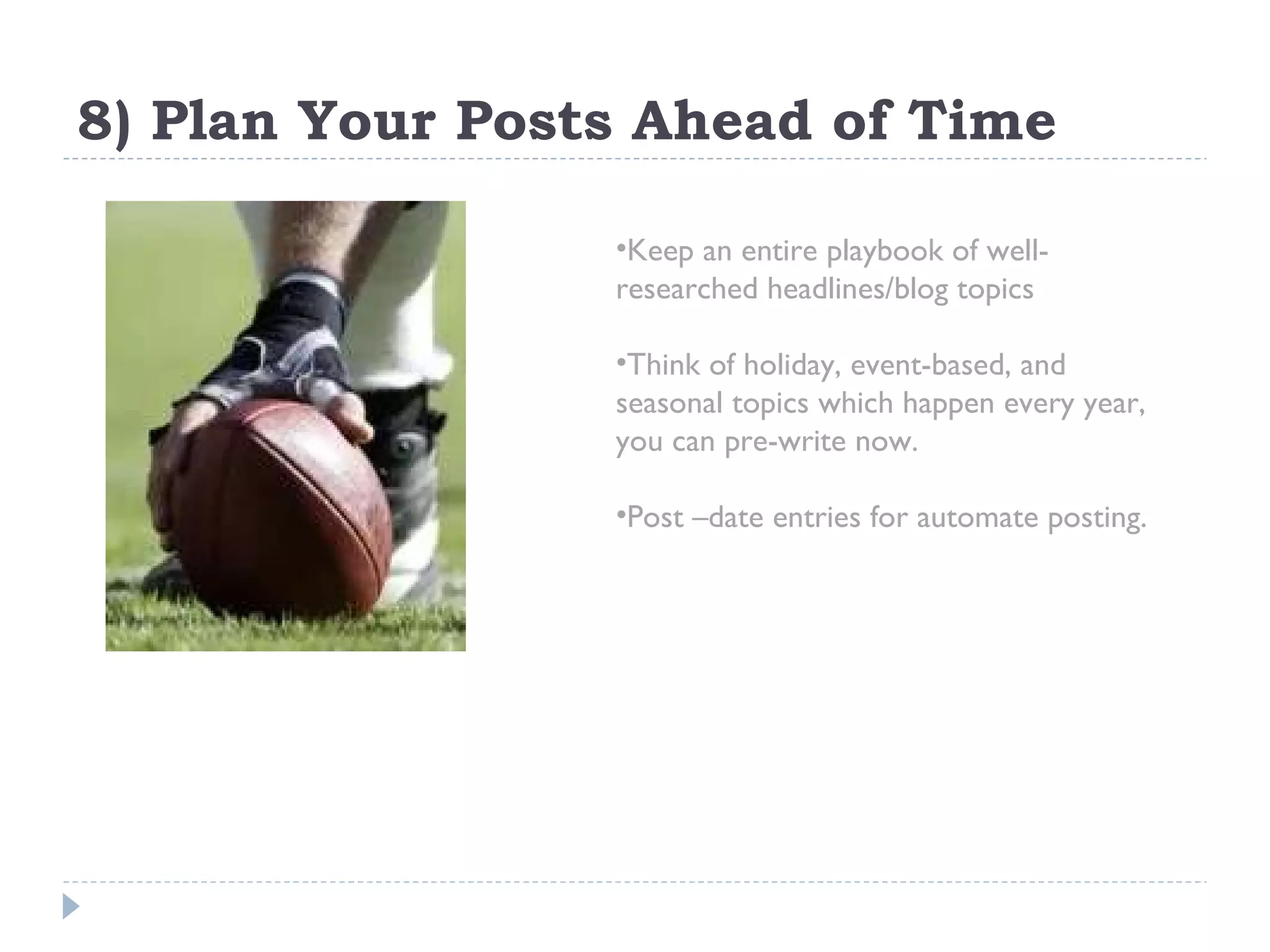 8) Plan Your Posts Ahead of Time Keep an entire playbook of well-researched headlines/blog topics Think of holiday, event-based, and seasonal topics which happen every year,  you can pre-write now.  Post –date entries for automate posting. 