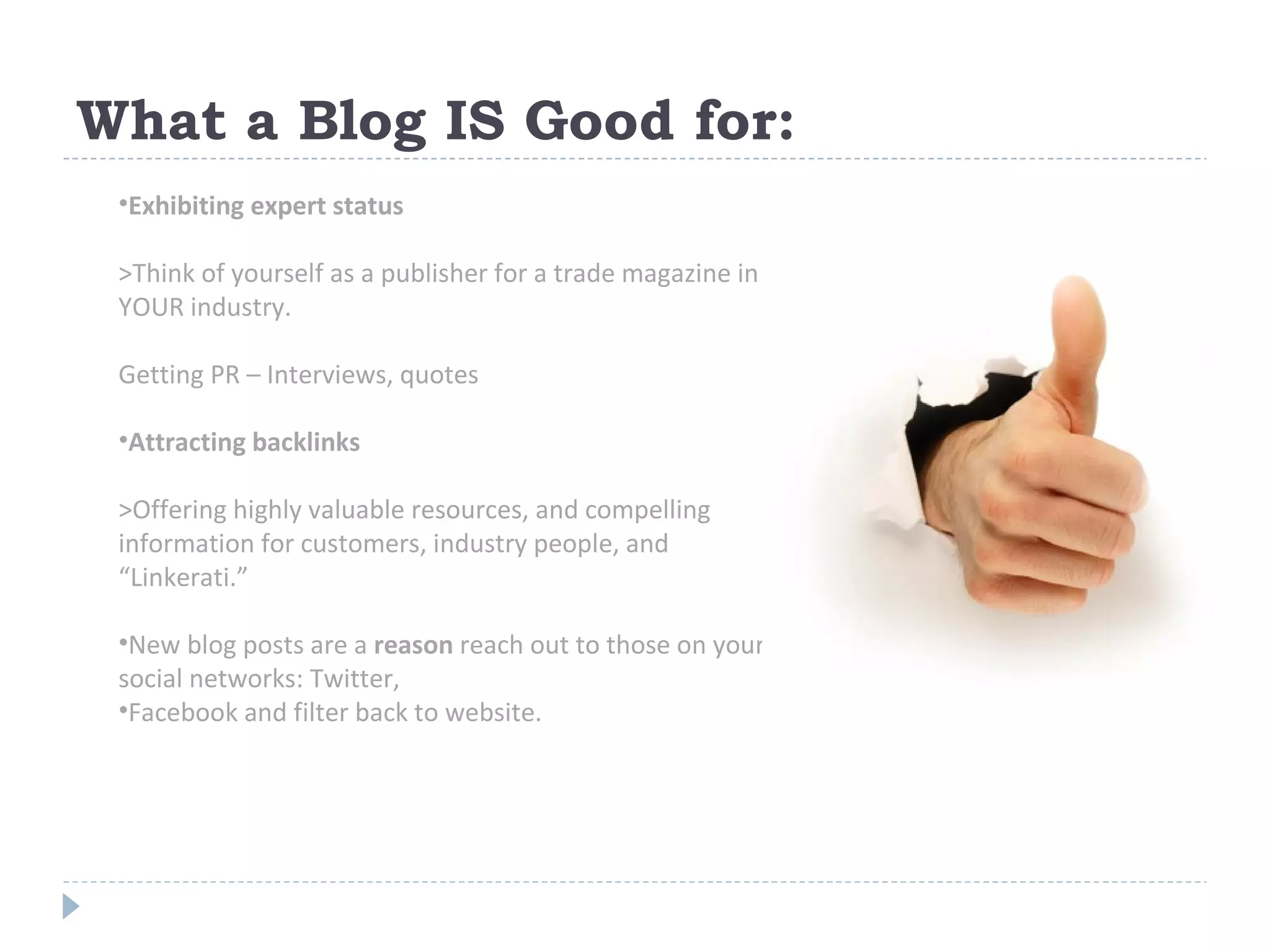 What a Blog IS Good for:  Exhibiting expert status >Think of yourself as a publisher for a trade magazine in YOUR industry.  Getting PR – Interviews, quotes Attracting backlinks >Offering highly valuable resources, and compelling information for customers, industry people, and “Linkerati.” New blog posts are a  reason  reach out to those on your social networks: Twitter,  Facebook and filter back to website. 