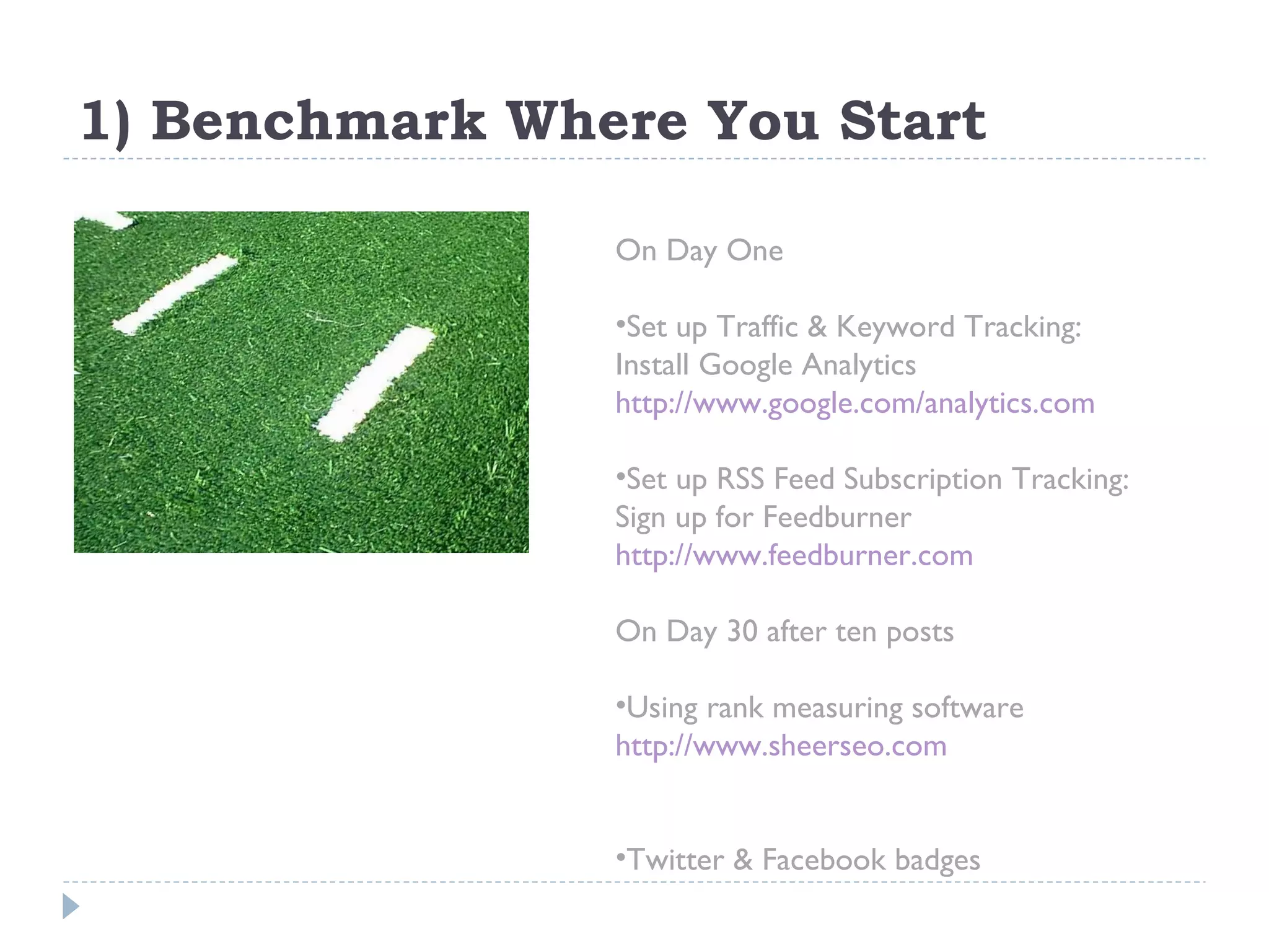 1) Benchmark Where You Start On Day One Set up Traffic & Keyword Tracking:  Install Google Analytics http://www.google.com/analytics.com   Set up RSS Feed Subscription Tracking: Sign up for Feedburner http://www.feedburner.com On Day 30 after ten posts Using rank measuring software  http://www.sheerseo.com   Twitter & Facebook badges 