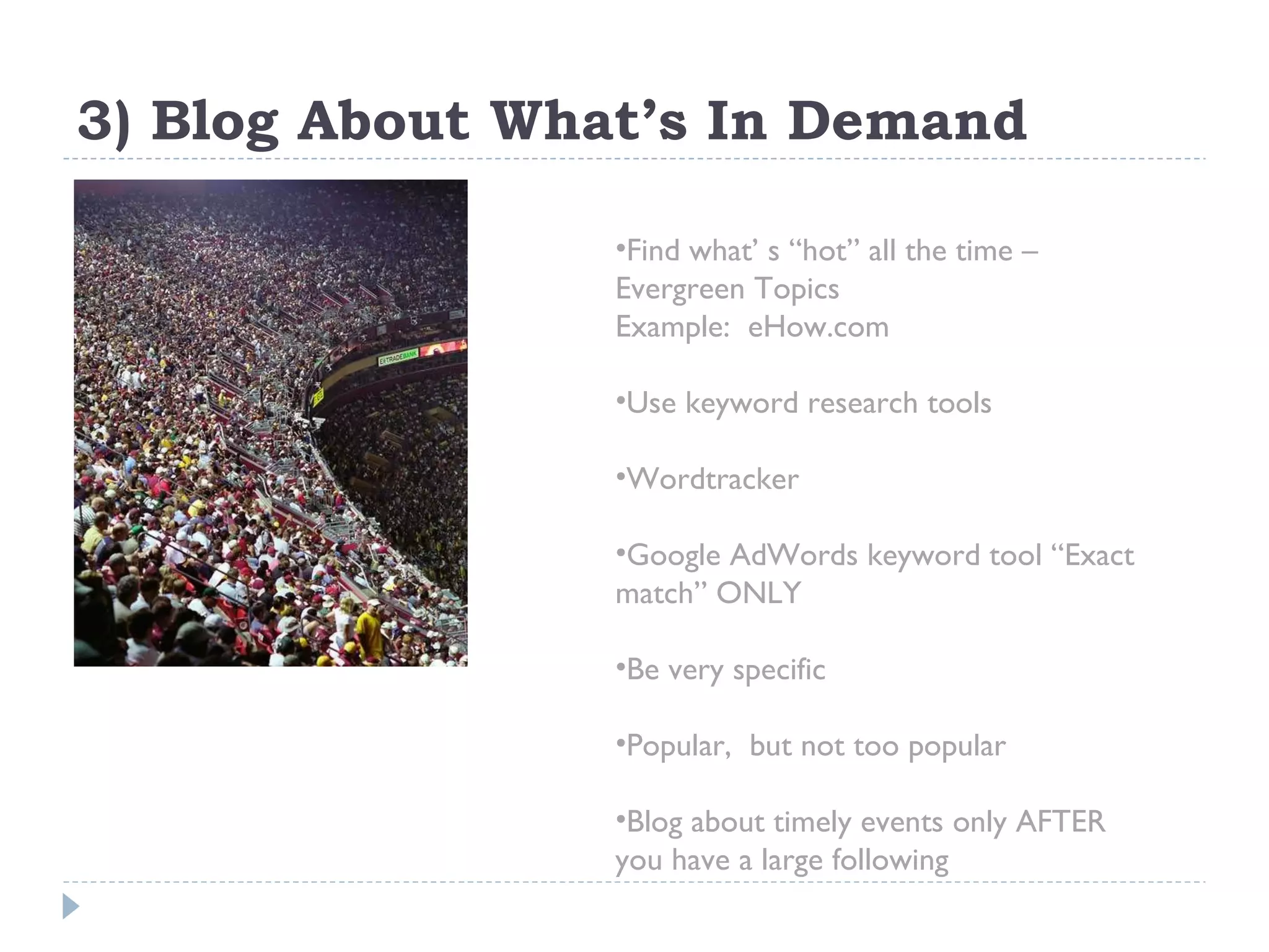 3) Blog About What’s In Demand Find what’ s “hot” all the time –  Evergreen Topics  Example:  eHow.com Use keyword research tools Wordtracker Google AdWords keyword tool “Exact match” ONLY Be very specific  Popular,  but not too popular Blog about timely events only AFTER you have a large following 