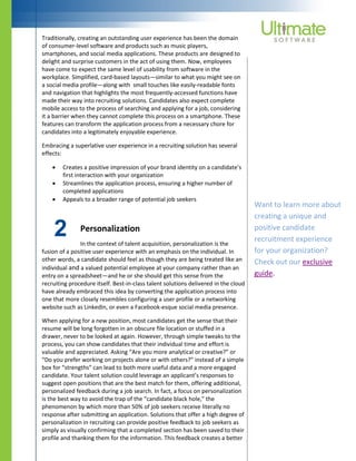 2
Traditionally, creating an outstanding user experience has been the domain
of consumer-level software and products such as music players,
smartphones, and social media applications. These products are designed to
delight and surprise customers in the act of using them. Now, employees
have come to expect the same level of usability from software in the
workplace. Simplified, card-based layouts—similar to what you might see on
a social media profile—along with small touches like easily-readable fonts
and navigation that highlights the most frequently-accessed functions have
made their way into recruiting solutions. Candidates also expect complete
mobile access to the process of searching and applying for a job, considering
it a barrier when they cannot complete this process on a smartphone. These
features can transform the application process from a necessary chore for
candidates into a legitimately enjoyable experience.
Embracing a superlative user experience in a recruiting solution has several
effects:
 Creates a positive impression of your brand identity on a candidate’s
first interaction with your organization
 Streamlines the application process, ensuring a higher number of
completed applications
 Appeals to a broader range of potential job seekers
Personalization
In the context of talent acquisition, personalization is the
fusion of a positive user experience with an emphasis on the individual. In
other words, a candidate should feel as though they are being treated like an
individual and a valued potential employee at your company rather than an
entry on a spreadsheet—and he or she should get this sense from the
recruiting procedure itself. Best-in-class talent solutions delivered in the cloud
have already embraced this idea by converting the application process into
one that more closely resembles configuring a user profile or a networking
website such as LinkedIn, or even a Facebook-esque social media presence.
When applying for a new position, most candidates get the sense that their
resume will be long forgotten in an obscure file location or stuffed in a
drawer, never to be looked at again. However, through simple tweaks to the
process, you can show candidates that their individual time and effort is
valuable and appreciated. Asking “Are you more analytical or creative?” or
“Do you prefer working on projects alone or with others?” instead of a simple
box for “strengths” can lead to both more useful data and a more engaged
candidate. Your talent solution could leverage an applicant’s responses to
suggest open positions that are the best match for them, offering additional,
personalized feedback during a job search. In fact, a focus on personalization
is the best way to avoid the trap of the “candidate black hole,” the
phenomenon by which more than 50% of job seekers receive literally no
response after submitting an application. Solutions that offer a high degree of
personalization in recruiting can provide positive feedback to job seekers as
simply as visually confirming that a completed section has been saved to their
profile and thanking them for the information. This feedback creates a better
Want to learn more about
creating a unique and
positive candidate
recruitment experience
for your organization?
Check out our exclusive
guide.
 