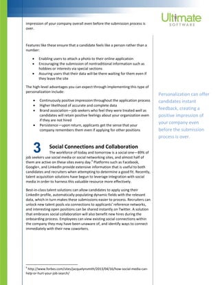 3
impression of your company overall even before the submission process is
over.
Features like these ensure that a candidate feels like a person rather than a
number:
 Enabling users to attach a photo to their online application
 Encouraging the submission of nontraditional information such as
hobbies or interests via special sections
 Assuring users that their data will be there waiting for them even if
they leave the site
The high-level advantages you can expect through implementing this type of
personalization include:
 Continuously positive impression throughout the application process
 Higher likelihood of accurate and complete data
 Brand association—job seekers who feel they were treated well as
candidates will retain positive feelings about your organization even
if they are not hired
 Persistence—upon return, applicants get the sense that your
company remembers them even if applying for other positions
Social Connections and Collaboration
The workforce of today and tomorrow is a social one—89% of
job seekers use social media or social networking sites, and almost half of
them are active on these sites every day.4
Platforms such as Facebook,
Google+, and LinkedIn provide extensive information that is useful to both
candidates and recruiters when attempting to determine a good fit. Recently,
talent acquisition solutions have begun to leverage integration with social
media in order to harness this valuable resource more effectively.
Best-in-class talent solutions can allow candidates to apply using their
LinkedIn profile, automatically populating dynamic fields with the relevant
data, which in turn makes these submissions easier to process. Recruiters can
unlock new talent pools via connections to applicants’ reference networks,
and interesting open positions can be shared instantly on Twitter. A solution
that embraces social collaboration will also benefit new hires during the
onboarding process. Employees can view existing social connections within
the company they may have been unaware of, and identify ways to connect
immediately with their new coworkers.
4
http://www.forbes.com/sites/jacquelynsmith/2013/04/16/how-social-media-can-
help-or-hurt-your-job-search/
Personalization can offer
candidates instant
feedback, creating a
positive impression of
your company even
before the submission
process is over.
 